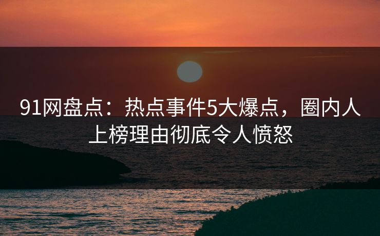 91网盘点：热点事件5大爆点，圈内人上榜理由彻底令人愤怒