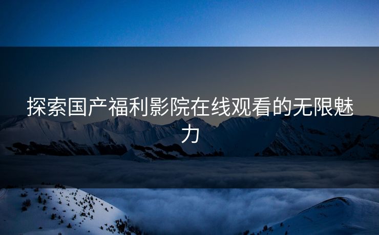 探索国产福利影院在线观看的无限魅力