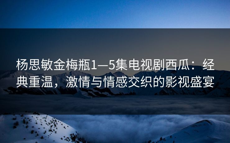 杨思敏金梅瓶1—5集电视剧西瓜：经典重温，激情与情感交织的影视盛宴