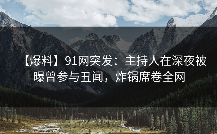 【爆料】91网突发：主持人在深夜被曝曾参与丑闻，炸锅席卷全网