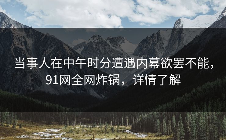 当事人在中午时分遭遇内幕欲罢不能，91网全网炸锅，详情了解
