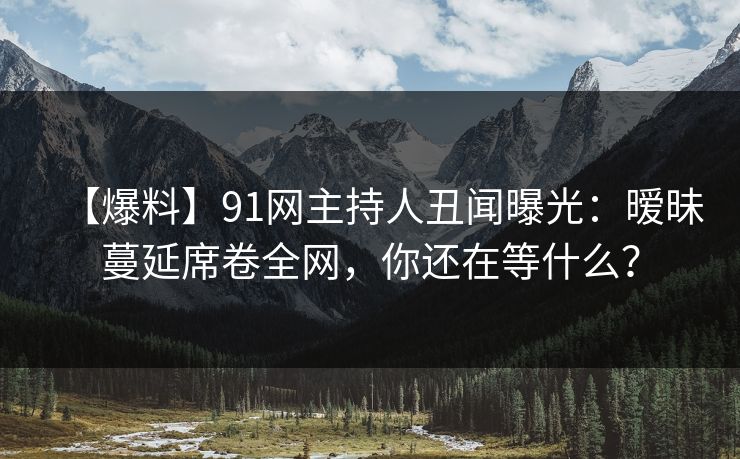 【爆料】91网主持人丑闻曝光：暧昧蔓延席卷全网，你还在等什么？
