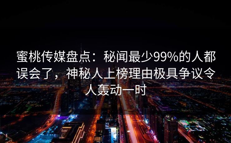 蜜桃传媒盘点：秘闻最少99%的人都误会了，神秘人上榜理由极具争议令人轰动一时