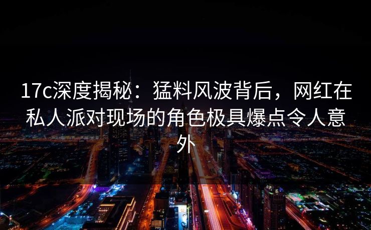 17c深度揭秘：猛料风波背后，网红在私人派对现场的角色极具爆点令人意外