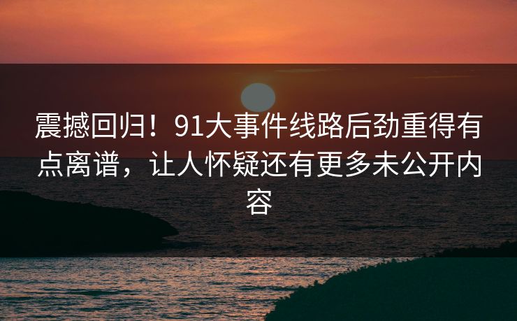 震撼回归！91大事件线路后劲重得有点离谱，让人怀疑还有更多未公开内容