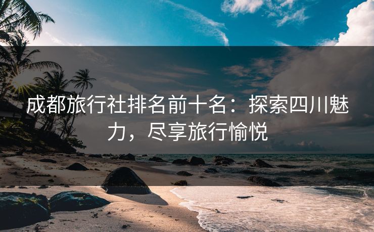 成都旅行社排名前十名：探索四川魅力，尽享旅行愉悦