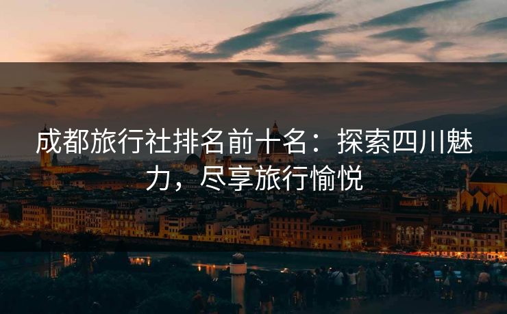 成都旅行社排名前十名：探索四川魅力，尽享旅行愉悦