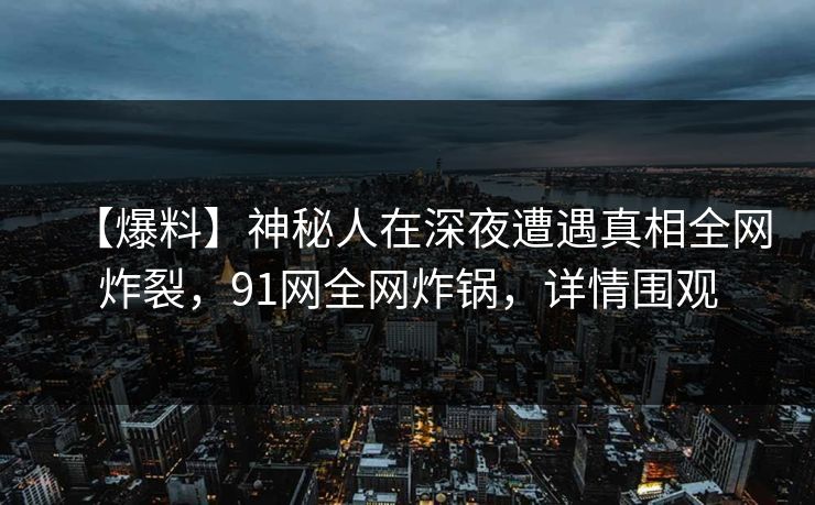 【爆料】神秘人在深夜遭遇真相全网炸裂，91网全网炸锅，详情围观