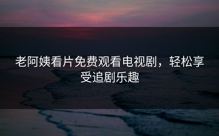 老阿姨看片免费观看电视剧,轻松享受追剧乐趣 老阿姨看片免费观看电视剧,轻松享受追剧乐趣