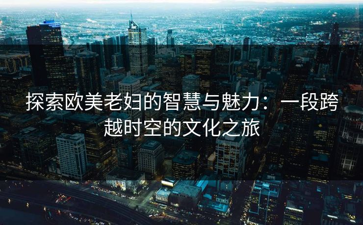 探索欧美老妇的智慧与魅力:一段跨越时空的文化之旅 探索欧美老妇的智慧与魅力:一段跨越时空的文化之旅