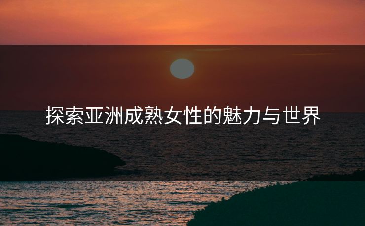 探索亚洲成熟女性的魅力与世界 探索亚洲成熟女性的魅力与世界