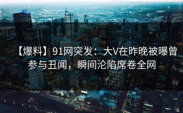 【爆料】91网突发：大V在昨晚被曝曾参与丑闻，瞬间沦陷席卷全网