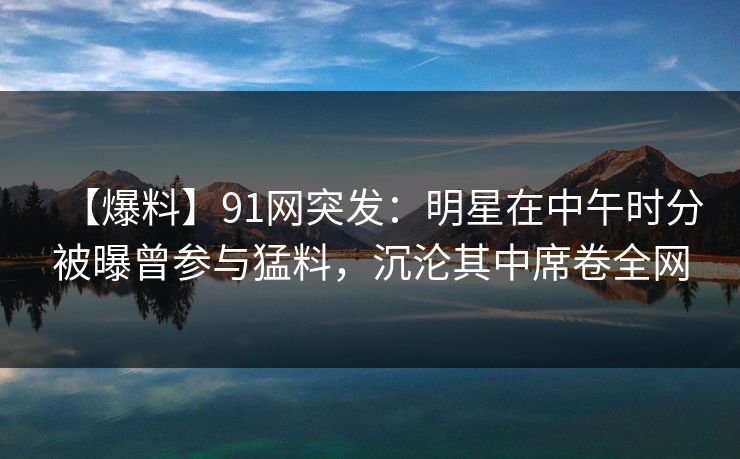 【爆料】91网突发:明星在中午时分被曝曾参与猛料,沉沦其中席卷全网 【爆料】91网突发:明星在中午时分被曝曾参与猛料,沉沦其中席卷全网
