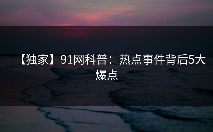 【独家】91网科普：热点事件背后5大爆点
