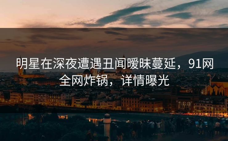 明星在深夜遭遇丑闻暧昧蔓延,91网全网炸锅,详情曝光 明星在深夜遭遇丑闻暧昧蔓延,91网全网炸锅,详情曝光