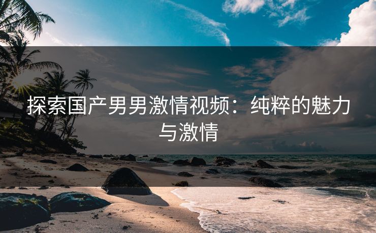 探索国产男男激情视频:纯粹的魅力与激情 探索国产男男激情视频:纯粹的魅力与激情