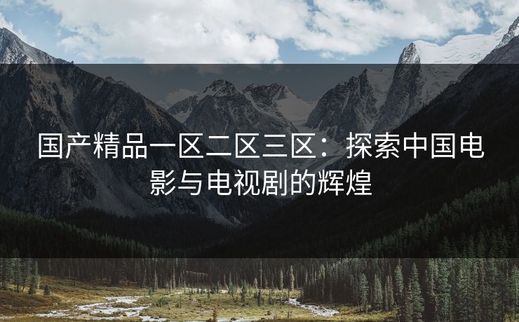 国产精品一区二区三区:探索中国电影与电视剧的辉煌 国产精品一区二区三区:探索中国电影与电视剧的辉煌