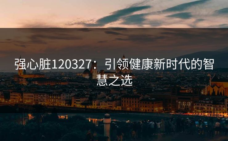 强心脏120327:引领健康新时代的智慧之选 强心脏120327:引领健康新时代的智慧之选
