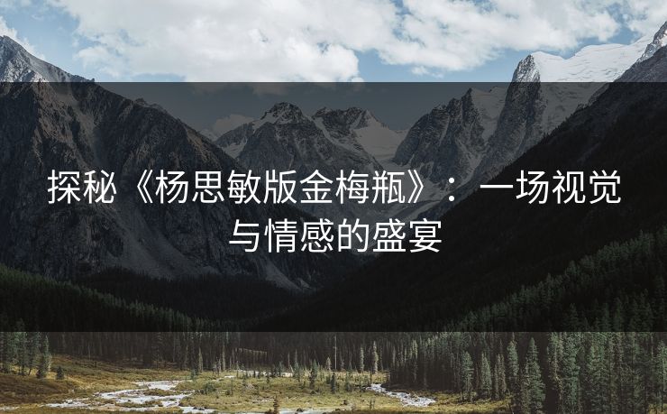 探秘《杨思敏版金梅瓶》:一场视觉与情感的盛宴 探秘《杨思敏版金梅瓶》:一场视觉与情感的盛宴