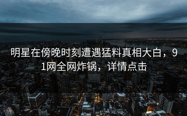 明星在傍晚时刻遭遇猛料真相大白,91网全网炸锅,详情点击 明星在傍晚时刻遭遇猛料真相大白,91网全网炸锅,详情点击