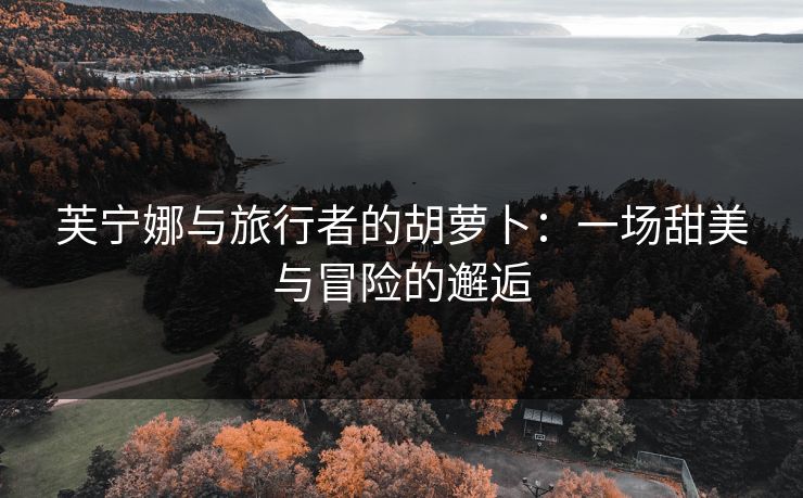 芙宁娜与旅行者的胡萝卜:一场甜美与冒险的邂逅 芙宁娜与旅行者的胡萝卜:一场甜美与冒险的邂逅