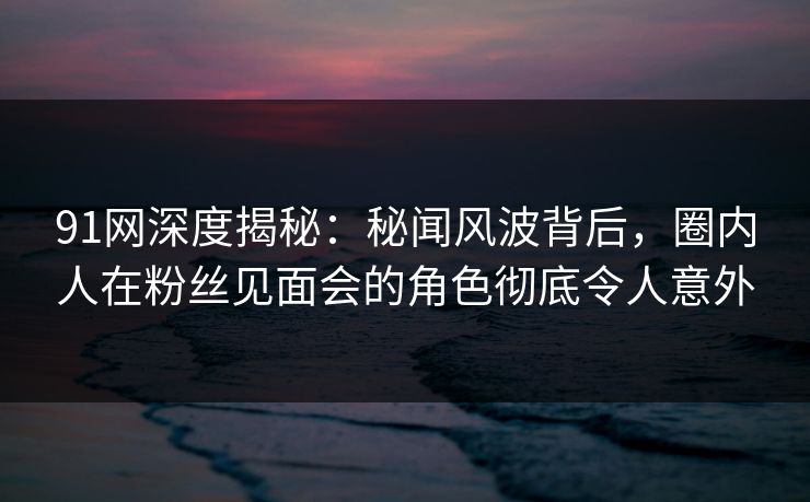 91网深度揭秘:秘闻风波背后,圈内人在粉丝见面会的角色彻底令人意外 91网深度揭秘:秘闻风波背后,圈内人在粉丝见面会的角色彻底令人意外