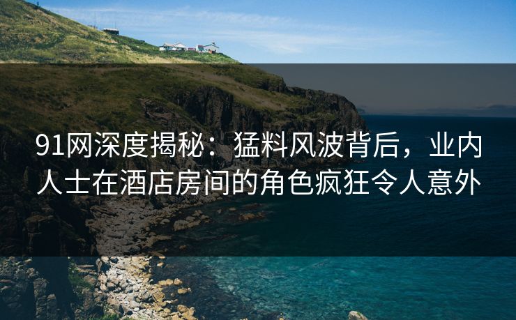 91网深度揭秘:猛料风波背后,业内人士在酒店房间的角色疯狂令人意外 91网深度揭秘:猛料风波背后,业内人士在酒店房间的角色疯狂令人意外