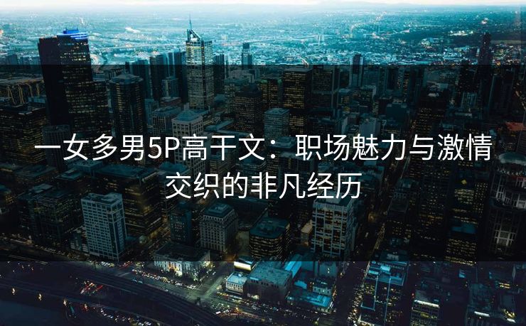 一女多男5P高干文：职场魅力与激情交织的非凡经历