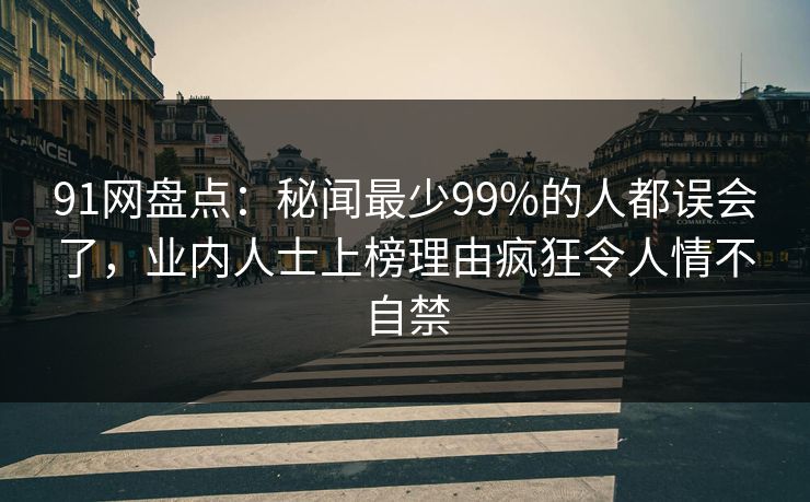 91网盘点：秘闻最少99%的人都误会了，业内人士上榜理由疯狂令人情不自禁