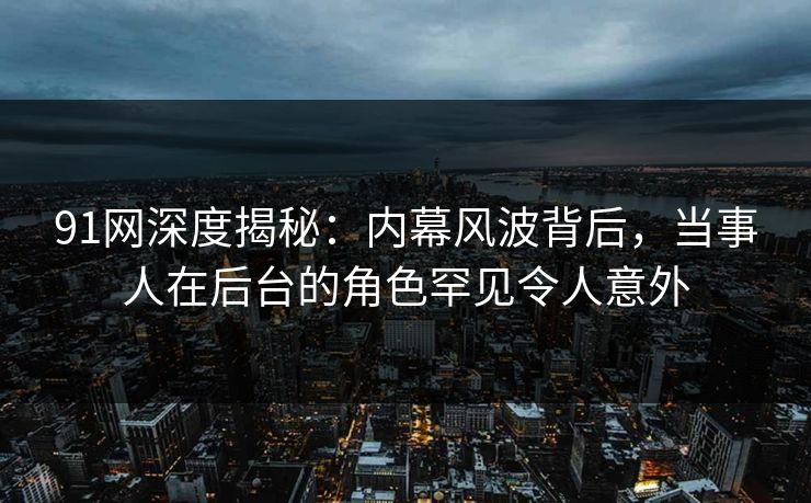 91网深度揭秘:内幕风波背后,当事人在后台的角色罕见令人意外 91网深度揭秘:内幕风波背后,当事人在后台的角色罕见令人意外