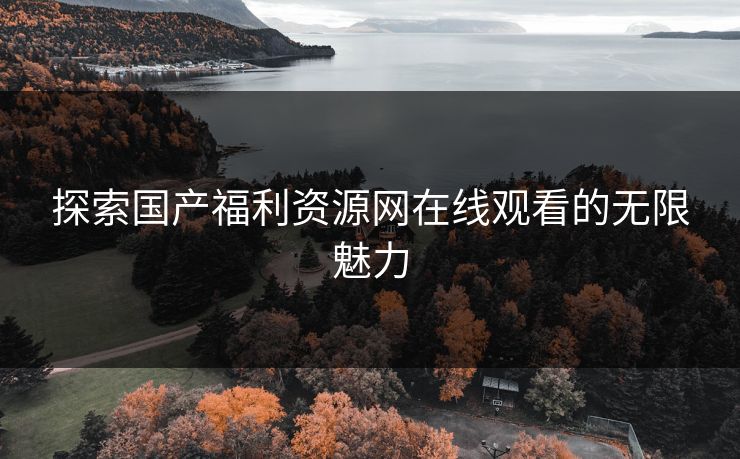 探索国产福利资源网在线观看的无限魅力