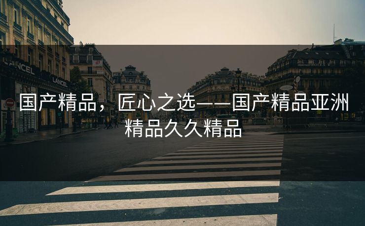 国产精品,匠心之选——国产精品亚洲精品久久精品 国产精品,匠心之选——国产精品亚洲精品久久精品
