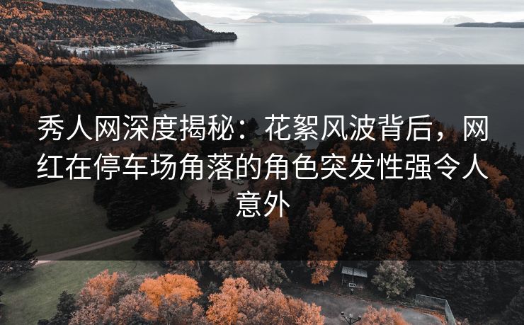 秀人网深度揭秘:花絮风波背后,网红在停车场角落的角色突发性强令人意外 秀人网深度揭秘:花絮风波背后,网红在停车场角落的角色突发性强令人意外
