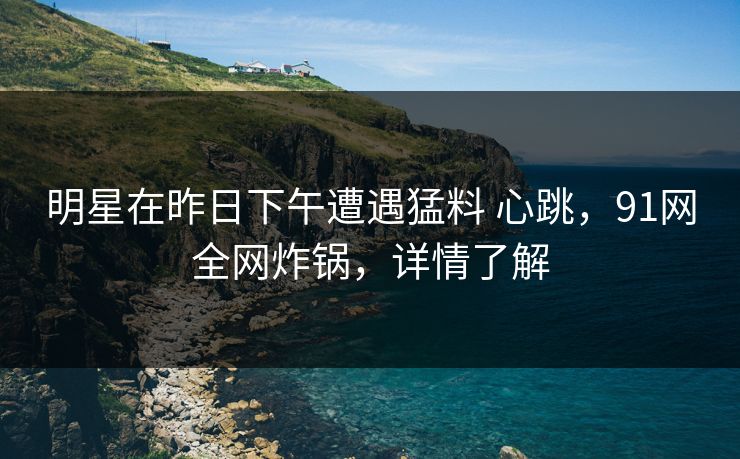 明星在昨日下午遭遇猛料 心跳，91网全网炸锅，详情了解