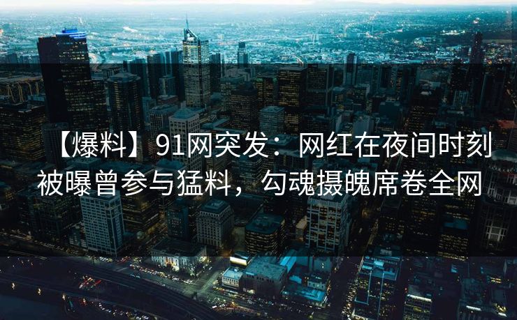 【爆料】91网突发:网红在夜间时刻被曝曾参与猛料,勾魂摄魄席卷全网 【爆料】91网突发:网红在夜间时刻被曝曾参与猛料,勾魂摄魄席卷全网
