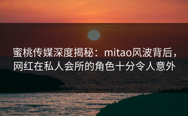 蜜桃传媒深度揭秘:mitao风波背后,网红在私人会所的角色十分令人意外 蜜桃传媒深度揭秘:mitao风波背后,网红在私人会所的角色十分令人意外