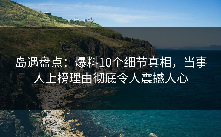 岛遇盘点：爆料10个细节真相，当事人上榜理由彻底令人震撼人心