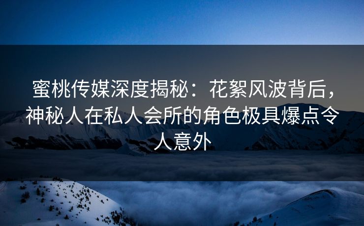蜜桃传媒深度揭秘：花絮风波背后，神秘人在私人会所的角色极具爆点令人意外