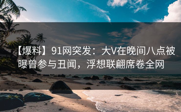 【爆料】91网突发：大V在晚间八点被曝曾参与丑闻，浮想联翩席卷全网