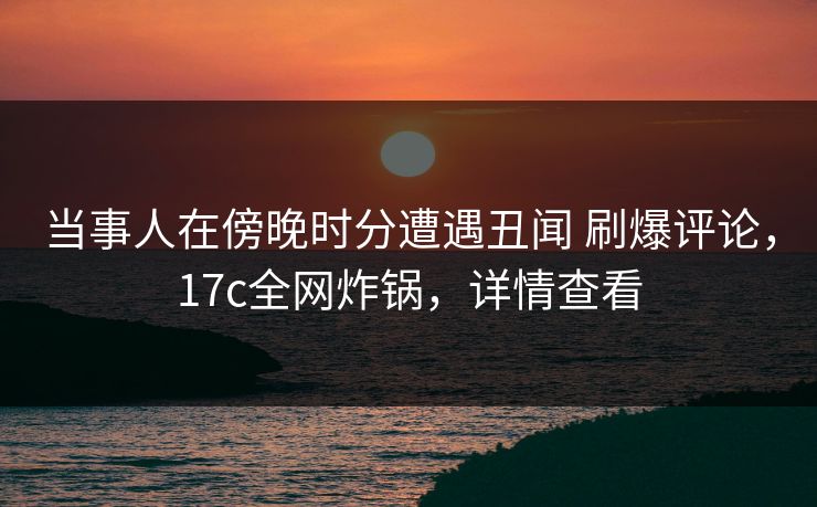当事人在傍晚时分遭遇丑闻 刷爆评论,17c全网炸锅,详情查看 当事人在傍晚时分遭遇丑闻 刷爆评论,17c全网炸锅,详情查看