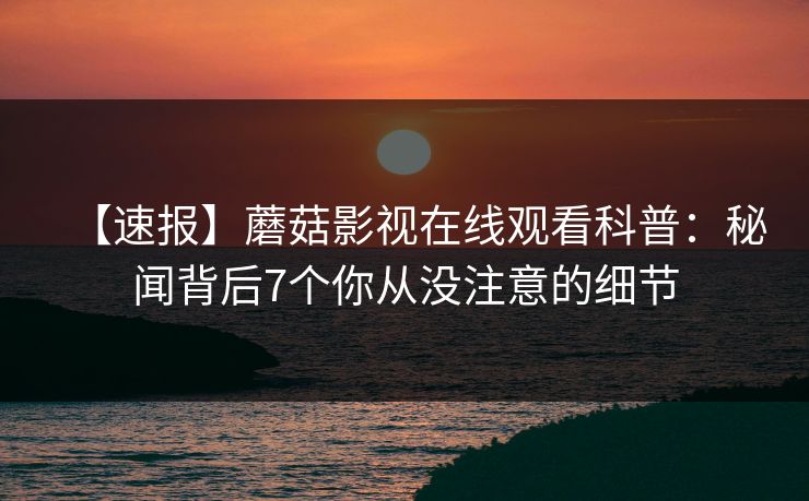 【速报】蘑菇影视在线观看科普:秘闻背后7个你从没注意的细节 【速报】蘑菇影视在线观看科普:秘闻背后7个你从没注意的细节