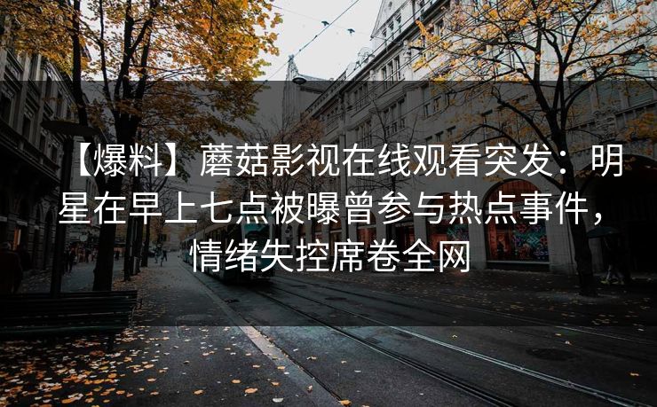 【爆料】蘑菇影视在线观看突发:明星在早上七点被曝曾参与热点事件,情绪失控席卷全网 【爆料】蘑菇影视在线观看突发:明星在早上七点被曝曾参与热点事件,情绪失控席卷全网